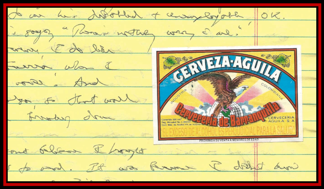 part of a page of the Dr.'s first Colombian
                diary (yellow legal pad) with colorful Colombian Aguila
                Beer lable pasted to it