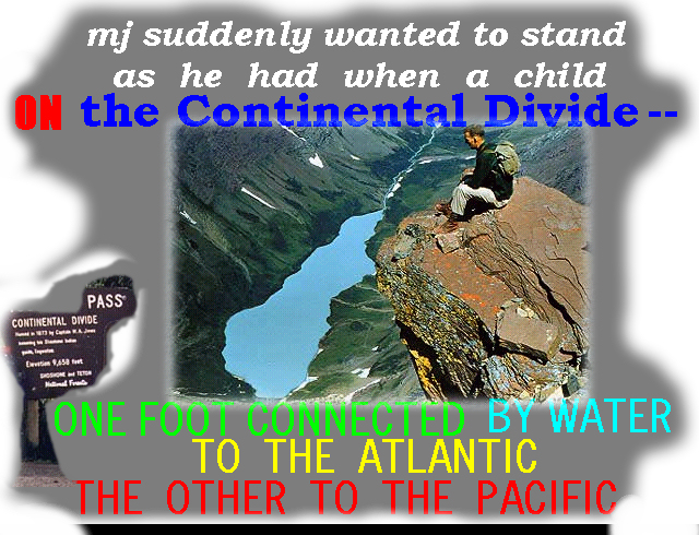 mj suddenly wanted to stand as he had
        when a child ON the Continental Divide -- one foot connected by
        water to the Atlantic the other to the Pacific