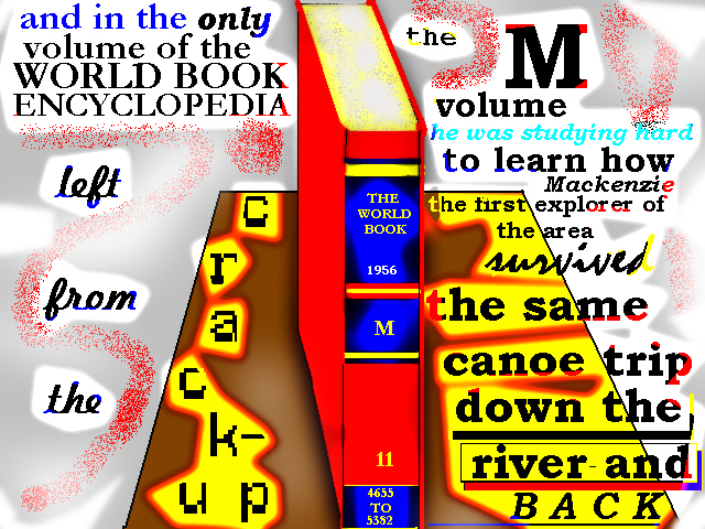 and in the only volume of THE WORLD
        BOOK encyclopedia left from the Crack-Up, the M volume, he was
        studying hard to learn how Mackenzie, the first explorer of the
        area, survived the same canoe trip down the river and BACK
        (drawing of the M volume)