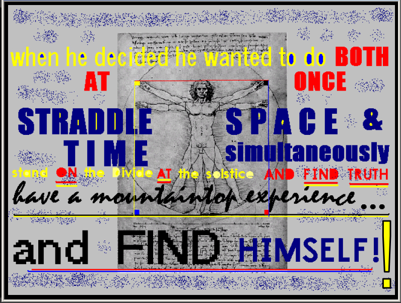 when he decided he wanted to do BOTH
        AT ONCE STRADDLE SPACE & TIME simultaneously -- stand ON the
        Divide AT the solstice AND FIND TRUTH -- have a mountaintop
        experience and FIND HIMSELF!!